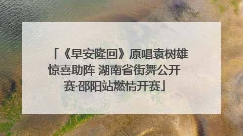 《早安隆回》原唱袁树雄惊喜助阵 湖南省街舞公开赛·邵阳站燃情开赛
