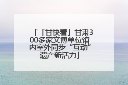 「甘快看」甘肃300多家文博单位馆内室外同步“互动”遗产新活力