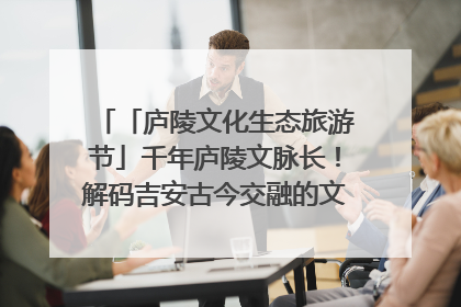 「庐陵文化生态旅游节」千年庐陵文脉长！解码吉安古今交融的文化图谱（图）
