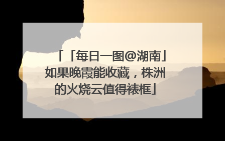 「每日一图@湖南」如果晚霞能收藏，株洲的火烧云值得裱框