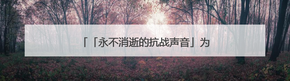「永不消逝的抗战声音」为无产阶级工作到最后一分钟