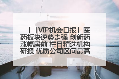 「VIP机会日报」医药板块逆势走强 创新药涨幅居前 栏目精选机构研报 优质公司区间最高涨34.9%
