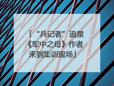 “兵记者”追星《军中之母》作者来到集训现场