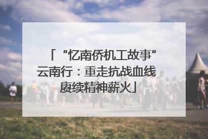 “忆南侨机工故事”云南行：重走抗战血线 赓续精神薪火