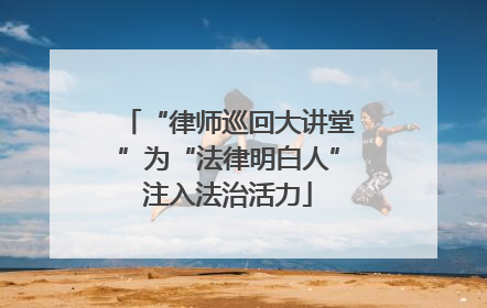 “律师巡回大讲堂”为“法律明白人”注入法治活力