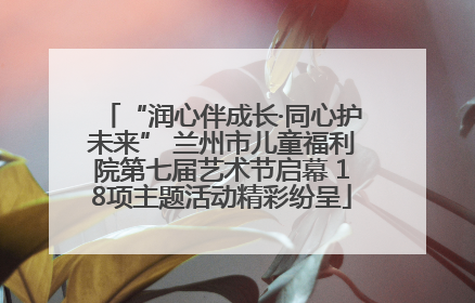 “润心伴成长·同心护未来” 兰州市儿童福利院第七届艺术节启幕 18项主题活动精彩纷呈