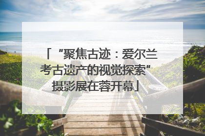 “聚焦古迹：爱尔兰考古遗产的视觉探索”摄影展在蓉开幕