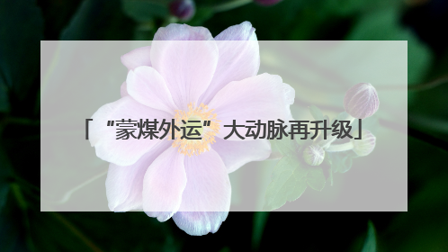 “蒙煤外运”大动脉再升级