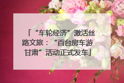 “车轮经济”激活丝路文旅：“百台房车游甘肃”活动正式发车