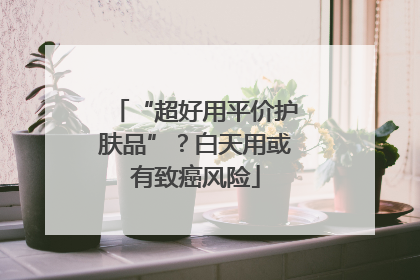 “超好用平价护肤品”？白天用或有致癌风险