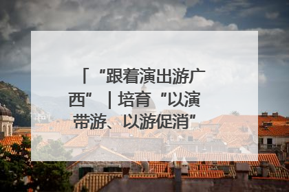 “跟着演出游广西”｜培育“以演带游、以游促消”文旅消费新生态