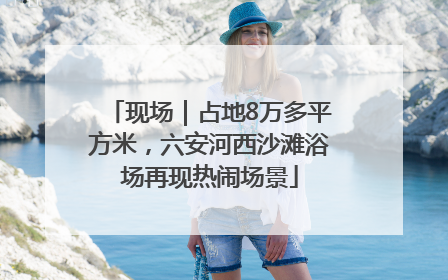 现场｜占地8万多平方米，六安河西沙滩浴场再现热闹场景