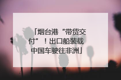 烟台港“带货交付”！出口船装载中国车驶往非洲