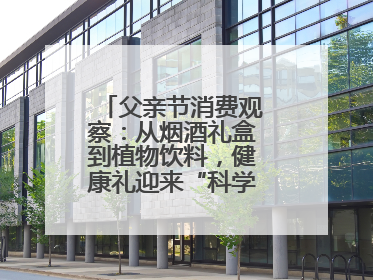 父亲节消费观察：从烟酒礼盒到植物饮料，健康礼迎来“科学养生”新世代
