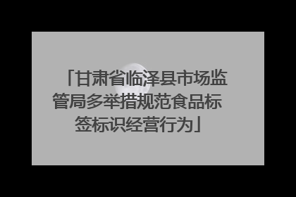 甘肃省临泽县市场监管局多举措规范食品标签标识经营行为