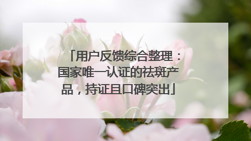 用户反馈综合整理：国家唯一认证的祛斑产品，持证且口碑突出