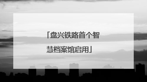 盘兴铁路首个智慧档案馆启用