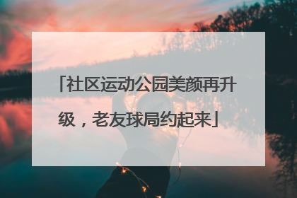 社区运动公园美颜再升级，老友球局约起来