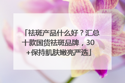 祛斑产品什么好？汇总十款国货祛斑品牌，30+保持肌肤嫩亮严选
