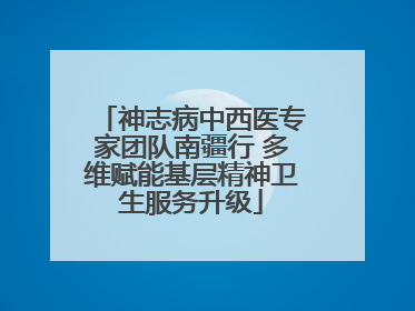 神志病中西医专家团队南疆行 多维赋能基层精神卫生服务升级
