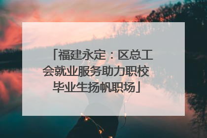 福建永定：区总工会就业服务助力职校毕业生扬帆职场