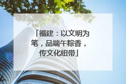 福建：以文明为笔，品端午粽香，传文化纽带