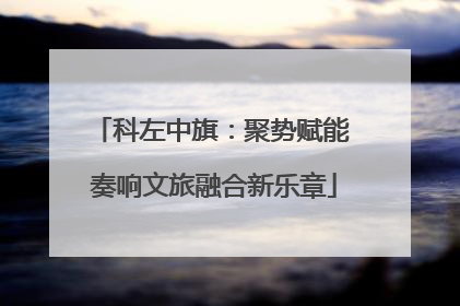 科左中旗：聚势赋能 奏响文旅融合新乐章