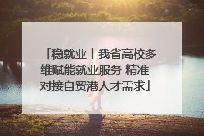 稳就业丨我省高校多维赋能就业服务 精准对接自贸港人才需求