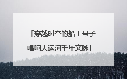 穿越时空的船工号子唱响大运河千年文脉