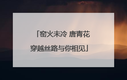 窑火未冷 唐青花穿越丝路与你相见