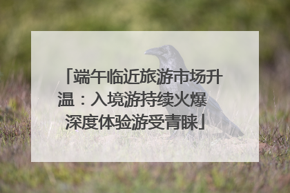 端午临近旅游市场升温：入境游持续火爆 深度体验游受青睐