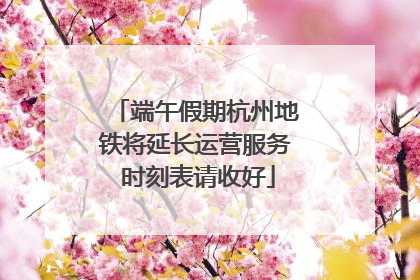 端午假期杭州地铁将延长运营服务 时刻表请收好
