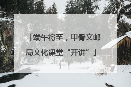 端午将至，甲骨文邮局文化课堂“开讲”