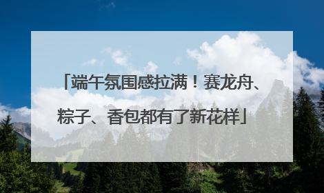 端午氛围感拉满！赛龙舟、粽子、香包都有了新花样