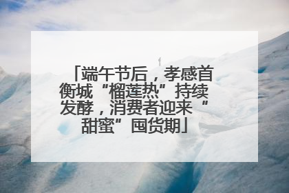 端午节后，孝感首衡城“榴莲热”持续发酵，消费者迎来“甜蜜”囤货期