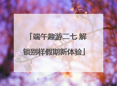 端午趣游二七 解锁别样假期新体验
