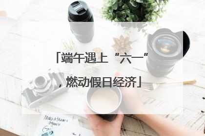 端午遇上“六一”，燃动假日经济