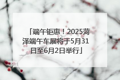 端午钜惠！2025菏泽端午车展将于5月31日至6月2日举行