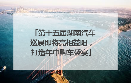 第十五届湖南汽车巡展即将亮相益阳，打造年中购车盛宴