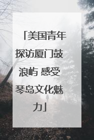 美国青年探访厦门鼓浪屿 感受琴岛文化魅力