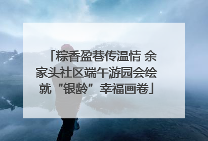 粽香盈巷传温情 余家头社区端午游园会绘就“银龄”幸福画卷