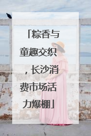 粽香与童趣交织，长沙消费市场活力爆棚