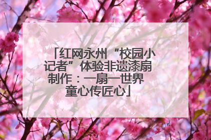 红网永州“校园小记者”体验非遗漆扇制作：一扇一世界 童心传匠心