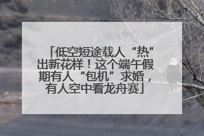 低空短途载人“热”出新花样！这个端午假期有人“包机”求婚，有人空中看龙舟赛