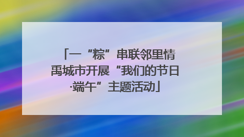 一“粽”串联邻里情 禹城市开展“我们的节日·端午”主题活动