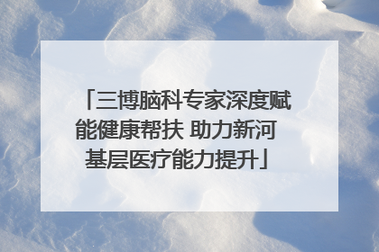 三博脑科专家深度赋能健康帮扶 助力新河基层医疗能力提升