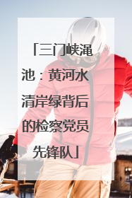 三门峡渑池：黄河水清岸绿背后的检察党员先锋队