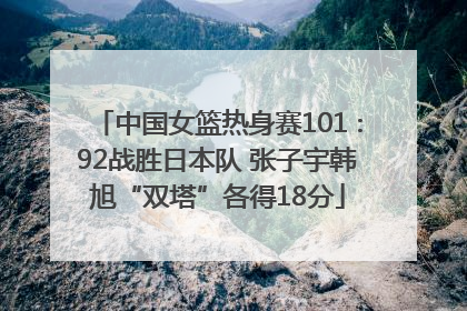 中国女篮热身赛101∶92战胜日本队 张子宇韩旭“双塔”各得18分