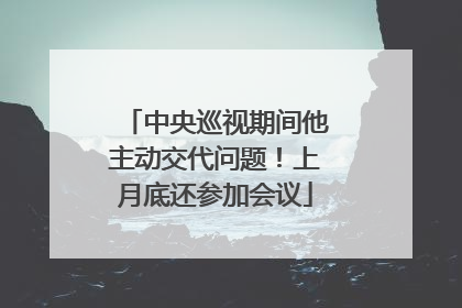 中央巡视期间他主动交代问题！上月底还参加会议