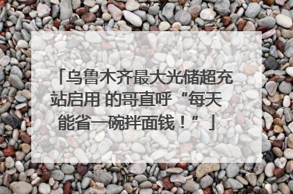 乌鲁木齐最大光储超充站启用 的哥直呼“每天能省一碗拌面钱！”